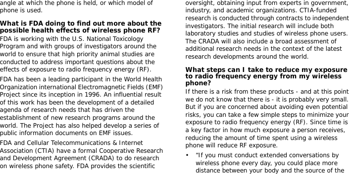 angle at which the phone is held, or which model of phone is used.What is FDA doing to find out more about the possible health effects of wireless phone RF?FDA is working with the U.S. National Toxicology Program and with groups of investigators around the world to ensure that high priority animal studies are conducted to address important questions about the effects of exposure to radio frequency energy (RF).FDA has been a leading participant in the World Health Organization international Electromagnetic Fields (EMF) Project since its inception in 1996. An influential result of this work has been the development of a detailed agenda of research needs that has driven the establishment of new research programs around the world. The Project has also helped develop a series of public information documents on EMF issues.FDA and Cellular Telecommunications &amp; Internet Association (CTIA) have a formal Cooperative Research and Development Agreement (CRADA) to do research on wireless phone safety. FDA provides the scientific oversight, obtaining input from experts in government, industry, and academic organizations. CTIA-funded research is conducted through contracts to independent investigators. The initial research will include both laboratory studies and studies of wireless phone users. The CRADA will also include a broad assessment of additional research needs in the context of the latest research developments around the world.What steps can I take to reduce my exposure to radio frequency energy from my wireless phone?If there is a risk from these products - and at this point we do not know that there is - it is probably very small. But if you are concerned about avoiding even potential risks, you can take a few simple steps to minimize your exposure to radio frequency energy (RF). Since time is a key factor in how much exposure a person receives, reducing the amount of time spent using a wireless phone will reduce RF exposure.• “If you must conduct extended conversations by wireless phone every day, you could place more distance between your body and the source of the 