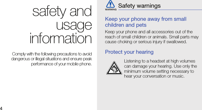 4safety andusageinformation Comply with the following precautions to avoiddangerous or illegal situations and ensure peakperformance of your mobile phone.Keep your phone away from small children and petsKeep your phone and all accessories out of the reach of small children or animals. Small parts may cause choking or serious injury if swallowed.Protect your hearingSafety warningsListening to a headset at high volumes can damage your hearing. Use only the minimum volume setting necessary to hear your conversation or music.