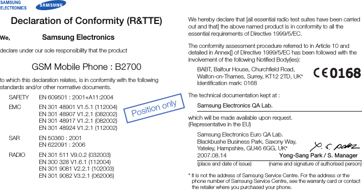 Declaration of Conformity (R&amp;TTE)We, Samsung Electronicsdeclare under our sole responsibility that the productGSM Mobile Phone : B2700to which this declaration relates, is in conformity with the following standards and/or other normative documents.SAFETY EN 609501 : 2001+A11:2004EMC EN 301 48901 V1.5.1 (112004)EN 301 48907 V1.2.1 (082002)EN 301 48917 V1.2.1 (082002)EN 301 48924 V1.2.1 (112002)SAR EN 50360 : 2001EN 622091 : 2006RADIO EN 301 511 V9.0.2 (032003)EN 300 328 V1.6.1 (112004)EN 301 9081 V2.2.1 (102003)EN 301 9082 V3.2.1 (062006)We hereby declare that [all essential radio test suites have been carried out and that] the above named product is in conformity to all the essential requirements of Directive 1999/5/EC.The conformity assessment procedure referred to in Article 10 and detailed in Annex[] of Directive 1999/5/EC has been followed with the involvement of the following Notified Body(ies):BABT, Balfour House, Churchfield Road,Walton-on-Thames, Surrey, KT12 2TD, UK*Identification mark: 0168The technical documentation kept at :Samsung Electronics QA Lab.which will be made available upon request.(Representative in the EU)Samsung Electronics Euro QA Lab.Blackbushe Business Park, Saxony Way,Yateley, Hampshire, GU46 6GG, UK*2007.08.14 Yong-Sang Park / S. Manager(place and date of issue) (name and signature of authorised person)* It is not the address of Samsung Service Centre. For the address or the phone number of Samsung Service Centre, see the warranty card or contact the retailer where you purchased your phone.Position only