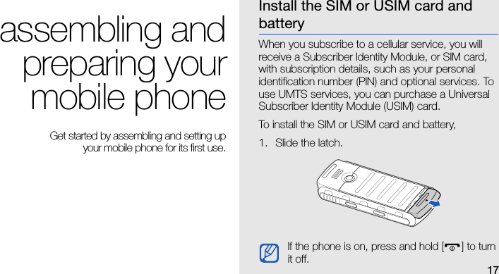 17assembling andpreparing yourmobile phone Get started by assembling and setting up your mobile phone for its first use.Install the SIM or USIM card and batteryWhen you subscribe to a cellular service, you will receive a Subscriber Identity Module, or SIM card, with subscription details, such as your personal identification number (PIN) and optional services. To use UMTS services, you can purchase a Universal Subscriber Identity Module (USIM) card.To install the SIM or USIM card and battery,1. Slide the latch.If the phone is on, press and hold [] to turn it off.