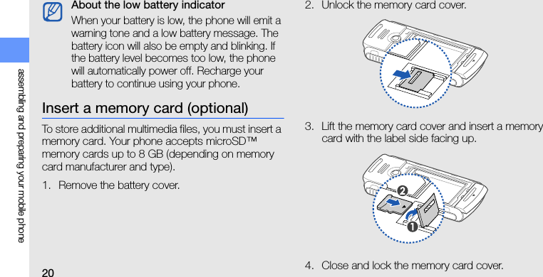 20assembling and preparing your mobile phoneInsert a memory card (optional)To store additional multimedia files, you must insert a memory card. Your phone accepts microSD™ memory cards up to 8 GB (depending on memory card manufacturer and type).1. Remove the battery cover.2. Unlock the memory card cover.3. Lift the memory card cover and insert a memory card with the label side facing up.4. Close and lock the memory card cover.About the low battery indicatorWhen your battery is low, the phone will emit a warning tone and a low battery message. The battery icon will also be empty and blinking. If the battery level becomes too low, the phone will automatically power off. Recharge your battery to continue using your phone.