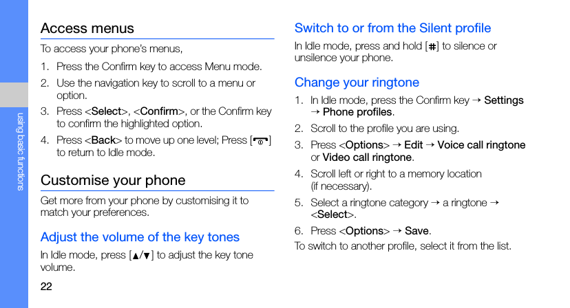 22using basic functionsAccess menusTo access your phone’s menus,1. Press the Confirm key to access Menu mode.2. Use the navigation key to scroll to a menu or option.3. Press &lt;Select&gt;, &lt;Confirm&gt;, or the Confirm key to confirm the highlighted option.4. Press &lt;Back&gt; to move up one level; Press [ ] to return to Idle mode.Customise your phoneGet more from your phone by customising it to match your preferences.Adjust the volume of the key tonesIn Idle mode, press [ / ] to adjust the key tone volume.Switch to or from the Silent profileIn Idle mode, press and hold [ ] to silence or unsilence your phone.Change your ringtone1. In Idle mode, press the Confirm key → Settings → Phone profiles.2. Scroll to the profile you are using.3. Press &lt;Options&gt; → Edit → Voice call ringtone or Video call ringtone.4. Scroll left or right to a memory location (if necessary).5. Select a ringtone category → a ringtone → &lt;Select&gt;.6. Press &lt;Options&gt; → Save.To switch to another profile, select it from the list.