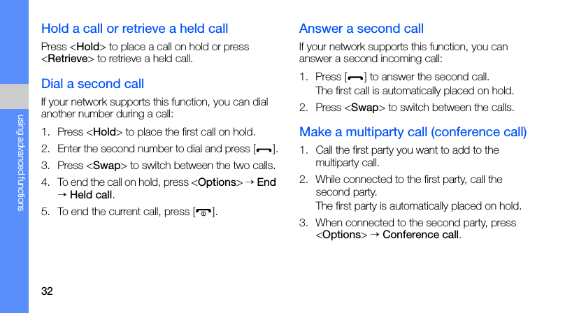 32using advanced functionsHold a call or retrieve a held callPress &lt;Hold&gt; to place a call on hold or press &lt;Retrieve&gt; to retrieve a held call.Dial a second callIf your network supports this function, you can dial another number during a call:1. Press &lt;Hold&gt; to place the first call on hold.2. Enter the second number to dial and press [ ].3. Press &lt;Swap&gt; to switch between the two calls.4. To end the call on hold, press &lt;Options&gt; → End → Held call.5. To end the current call, press [ ].Answer a second callIf your network supports this function, you can answer a second incoming call:1. Press [ ] to answer the second call.The first call is automatically placed on hold.2. Press &lt;Swap&gt; to switch between the calls.Make a multiparty call (conference call)1. Call the first party you want to add to the multiparty call.2. While connected to the first party, call the second party.The first party is automatically placed on hold.3. When connected to the second party, press &lt;Options&gt; → Conference call.
