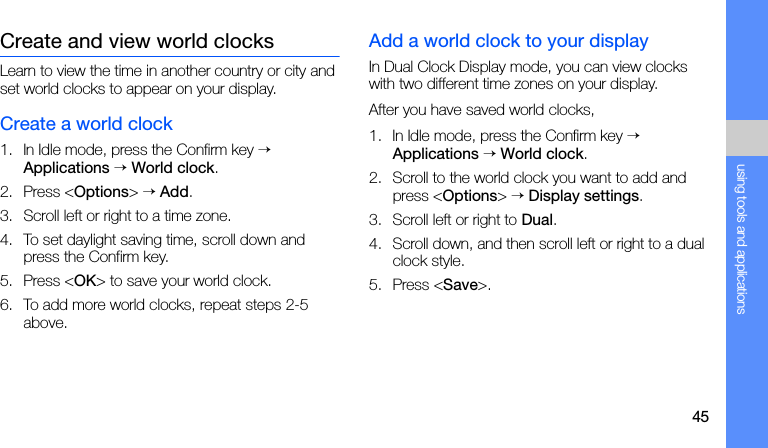 45using tools and applicationsCreate and view world clocksLearn to view the time in another country or city and set world clocks to appear on your display.Create a world clock1. In Idle mode, press the Confirm key → Applications → World clock.2. Press &lt;Options&gt; → Add.3. Scroll left or right to a time zone.4. To set daylight saving time, scroll down and press the Confirm key.5. Press &lt;OK&gt; to save your world clock.6. To add more world clocks, repeat steps 2-5 above.Add a world clock to your displayIn Dual Clock Display mode, you can view clocks with two different time zones on your display.After you have saved world clocks,1. In Idle mode, press the Confirm key → Applications → World clock.2. Scroll to the world clock you want to add and press &lt;Options&gt; → Display settings.3. Scroll left or right to Dual.4. Scroll down, and then scroll left or right to a dual clock style.5. Press &lt;Save&gt;.