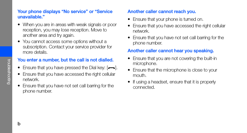 btroubleshootingYour phone displays “No service” or “Service unavailable.”• When you are in areas with weak signals or poor reception, you may lose reception. Move to another area and try again.• You cannot access some options without a subscription. Contact your service provider for more details.You enter a number, but the call is not dialled.• Ensure that you have pressed the Dial key: [ ].• Ensure that you have accessed the right cellular network.• Ensure that you have not set call barring for the phone number.Another caller cannot reach you.• Ensure that your phone is turned on.• Ensure that you have accessed the right cellular network.• Ensure that you have not set call barring for the phone number.Another caller cannot hear you speaking.• Ensure that you are not covering the built-in microphone.• Ensure that the microphone is close to your mouth.• If using a headset, ensure that it is properly connected.