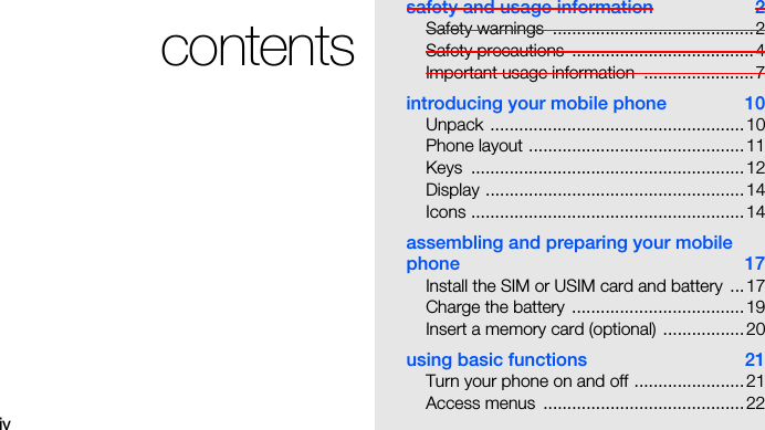 ivcontentssafety and usage information  2Safety warnings  ..........................................2Safety precautions  ......................................4Important usage information  .......................7introducing your mobile phone  10Unpack .....................................................10Phone layout .............................................11Keys .........................................................12Display ......................................................14Icons .........................................................14assembling and preparing your mobile phone 17Install the SIM or USIM card and battery  ...17Charge the battery  ....................................19Insert a memory card (optional) .................20using basic functions  21Turn your phone on and off .......................21Access menus  ..........................................22