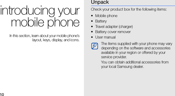 10introducing yourmobile phone In this section, learn about your mobile phone’slayout, keys, display, and icons.UnpackCheck your product box for the following items:• Mobile phone• Battery• Travel adapter (charger)• Battery cover remover•User manual The items supplied with your phone may vary depending on the software and accessories available in your region or offered by your service provider.You can obtain additional accessories from your local Samsung dealer.