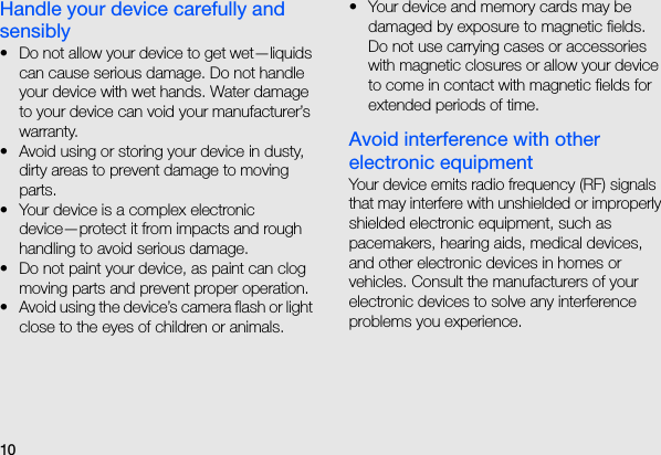 10Handle your device carefully and sensibly• Do not allow your device to get wet—liquids can cause serious damage. Do not handle your device with wet hands. Water damage to your device can void your manufacturer’s warranty.• Avoid using or storing your device in dusty, dirty areas to prevent damage to moving parts.• Your device is a complex electronic device—protect it from impacts and rough handling to avoid serious damage.• Do not paint your device, as paint can clog moving parts and prevent proper operation.• Avoid using the device’s camera flash or light close to the eyes of children or animals.• Your device and memory cards may be damaged by exposure to magnetic fields. Do not use carrying cases or accessories with magnetic closures or allow your device to come in contact with magnetic fields for extended periods of time.Avoid interference with other electronic equipmentYour device emits radio frequency (RF) signals that may interfere with unshielded or improperly shielded electronic equipment, such as pacemakers, hearing aids, medical devices, and other electronic devices in homes or vehicles. Consult the manufacturers of your electronic devices to solve any interference problems you experience.