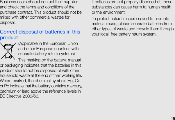 15Business users should contact their supplier and check the terms and conditions of the purchase contract. This product should not be mixed with other commercial wastes for disposal. Correct disposal of batteries in this product(Applicable in the European Union and other European countries with separate battery return systems)This marking on the battery, manual or packaging indicates that the batteries in this product should not be disposed of with other household waste at the end of their working life.  Where marked, the chemical symbols Hg, Cd or Pb indicate that the battery contains mercury, cadmium or lead above the reference levels in EC Directive 2006/66.    If batteries are not properly disposed of, these substances can cause harm to human health or the environment.To protect natural resources and to promote material reuse, please separate batteries from other types of waste and recycle them through your local, free battery return system.