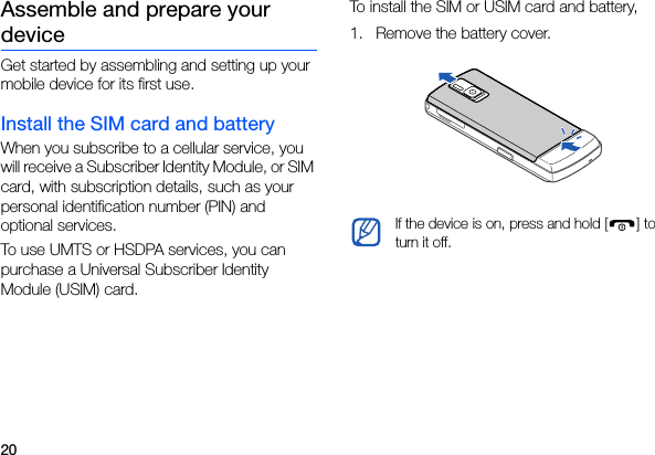 20Assemble and prepare your deviceGet started by assembling and setting up your mobile device for its first use.Install the SIM card and batteryWhen you subscribe to a cellular service, you will receive a Subscriber Identity Module, or SIM card, with subscription details, such as your personal identification number (PIN) and optional services.To use UMTS or HSDPA services, you can purchase a Universal Subscriber Identity Module (USIM) card.To install the SIM or USIM card and battery,1. Remove the battery cover.If the device is on, press and hold [ ] to turn it off.
