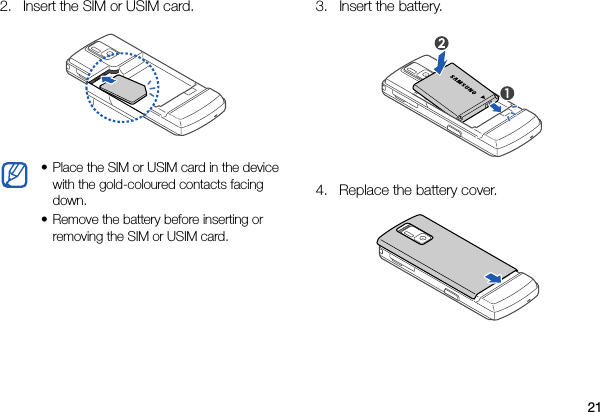 212. Insert the SIM or USIM card. 3. Insert the battery. 4. Replace the battery cover. • Place the SIM or USIM card in the device with the gold-coloured contacts facing down.• Remove the battery before inserting or removing the SIM or USIM card.