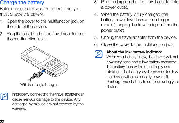 22Charge the batteryBefore using the device for the first time, you must charge the battery.1. Open the cover to the multifunction jack on the side of the device.2. Plug the small end of the travel adapter into the multifunction jack.3. Plug the large end of the travel adapter into a power outlet.4. When the battery is fully charged (the battery power level bars are no longer moving), unplug the travel adapter from the power outlet.5. Unplug the travel adapter from the device.6. Close the cover to the multifunction jack.Improperly connecting the travel adapter can cause serious damage to the device. Any damages by misuse are not covered by the warranty.With the triangle facing upAbout the low battery indicatorWhen your battery is low, the device will emit a warning tone and a low battery message. The battery icon will also be empty and blinking. If the battery level becomes too low, the device will automatically power off. Recharge your battery to continue using your device.