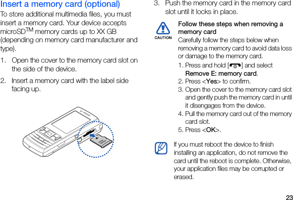23Insert a memory card (optional)To store additional multimedia files, you must insert a memory card. Your device accepts microSDTM memory cards up to XX GB (depending on memory card manufacturer and type).1. Open the cover to the memory card slot on the side of the device.2. Insert a memory card with the label side facing up.3. Push the memory card in the memory card slot until it locks in place.Follow these steps when removing a memory card Carefully follow the steps below when removing a memory card to avoid data loss or damage to the memory card.1. Press and hold [ ] and select Remove E: memory card.2. Press &lt;Yes&gt; to confirm.3. Open the cover to the memory card slot and gently push the memory card in until it disengages from the device.4. Pull the memory card out of the memory card slot.5. Press &lt;OK&gt;.If you must reboot the device to finish installing an application, do not remove the card until the reboot is complete. Otherwise, your application files may be corrupted or erased.