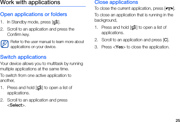 25Work with applicationsOpen applications or folders1. In Standby mode, press [ ].2. Scroll to an application and press the Confirm key.Switch applicationsYour device allows you to multitask by running multiple applications at the same time. To switch from one active application to another,1. Press and hold [ ] to open a list of applications.2. Scroll to an application and press &lt;Select&gt;.Close applicationsTo close the current application, press [ ].To close an application that is running in the background,1. Press and hold [ ] to open a list of applications. 2. Scroll to an application and press [C].3. Press &lt;Yes&gt; to close the application.Refer to the user manual to learn more about applications on your device.