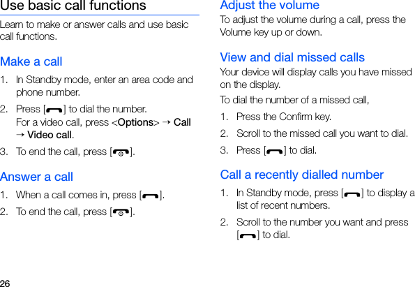 26Use basic call functionsLearn to make or answer calls and use basic call functions.Make a call1. In Standby mode, enter an area code and phone number.2. Press [ ] to dial the number.For a video call, press &lt;Options&gt; → Call → Video call.3. To end the call, press [ ]. Answer a call1. When a call comes in, press [ ].2. To end the call, press [ ].Adjust the volumeTo adjust the volume during a call, press the Volume key up or down.View and dial missed callsYour device will display calls you have missed on the display. To dial the number of a missed call,1. Press the Confirm key.2. Scroll to the missed call you want to dial.3. Press [ ] to dial.Call a recently dialled number1. In Standby mode, press [ ] to display a list of recent numbers.2. Scroll to the number you want and press [] to dial.