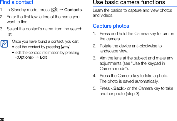 30Find a contact1. In Standby mode, press [ ] → Contacts.2. Enter the first few letters of the name you want to find.3. Select the contact’s name from the search list.Use basic camera functionsLearn the basics to capture and view photos and videos.Capture photos1. Press and hold the Camera key to turn on the camera.2. Rotate the device anti-clockwise to landscape view.3. Aim the lens at the subject and make any adjustments (see &quot;Use the keypad in Camera mode&quot;).4. Press the Camera key to take a photo.The photo is saved automatically.5. Press &lt;Back&gt; or the Camera key to take another photo (step 3).Once you have found a contact, you can:• call the contact by pressing [ ] • edit the contact information by pressing &lt;Options&gt; → Edit