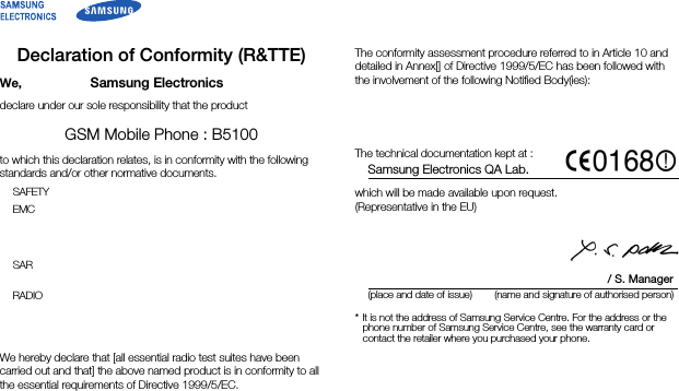 Declaration of Conformity (R&amp;TTE)We, Samsung Electronicsdeclare under our sole responsibility that the productGSM Mobile Phone : B5100to which this declaration relates, is in conformity with the following standards and/or other normative documents.SAFETYEMC    SAR  RADIO    We hereby declare that [all essential radio test suites have been carried out and that] the above named product is in conformity to all the essential requirements of Directive 1999/5/EC.The conformity assessment procedure referred to in Article 10 and detailed in Annex[] of Directive 1999/5/EC has been followed with the involvement of the following Notified Body(ies):  The technical documentation kept at :Samsung Electronics QA Lab.which will be made available upon request. (Representative in the EU)   / S. Manager(place and date of issue) (name and signature of authorised person)* It is not the address of Samsung Service Centre. For the address or the phone number of Samsung Service Centre, see the warranty card or contact the retailer where you purchased your phone.