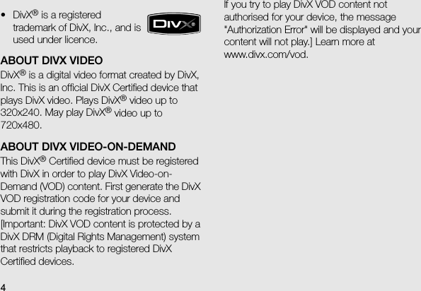 4ABOUT DIVX VIDEODivX® is a digital video format created by DivX, Inc. This is an official DivX Certified device that plays DivX video. Plays DivX® video up to 320x240. May play DivX® video up to 720x480.ABOUT DIVX VIDEO-ON-DEMANDThis DivX® Certified device must be registered with DivX in order to play DivX Video-on-Demand (VOD) content. First generate the DivX VOD registration code for your device and submit it during the registration process. [Important: DivX VOD content is protected by a DivX DRM (Digital Rights Management) system that restricts playback to registered DivX Certified devices.  If you try to play DivX VOD content not authorised for your device, the message &quot;Authorization Error&quot; will be displayed and your content will not play.] Learn more at www.divx.com/vod.•DivX® is a registered trademark of DivX, Inc., and is used under licence.