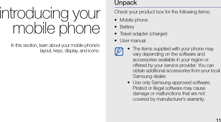 11introducing yourmobile phone In this section, learn about your mobile phone’slayout, keys, display, and icons.UnpackCheck your product box for the following items:• Mobile phone• Battery• Travel adapter (charger)•User manual• The items supplied with your phone may vary depending on the software and accessories available in your region or offered by your service provider. You can obtain additional accessories from your local Samsung dealer.• Use only Samsung-approved software. Pirated or illegal software may cause damage or malfunctions that are not covered by manufacturer’s warranty.