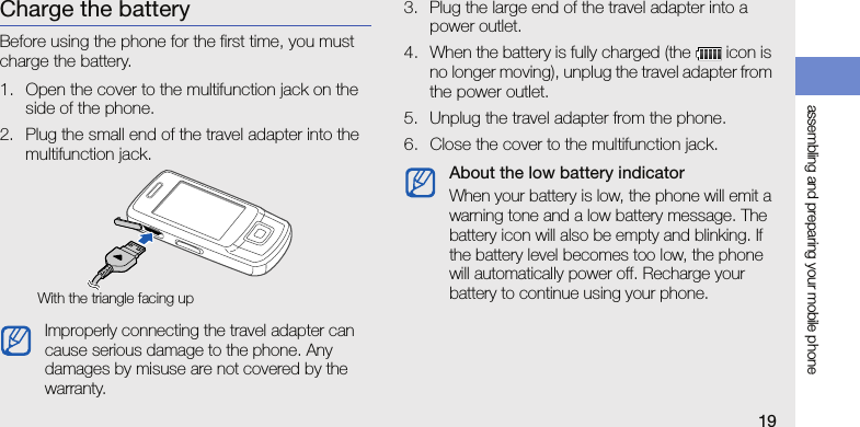 assembling and preparing your mobile phone19Charge the batteryBefore using the phone for the first time, you must charge the battery.1. Open the cover to the multifunction jack on the side of the phone.2. Plug the small end of the travel adapter into the multifunction jack.3. Plug the large end of the travel adapter into a power outlet.4. When the battery is fully charged (the   icon is no longer moving), unplug the travel adapter from the power outlet.5. Unplug the travel adapter from the phone.6. Close the cover to the multifunction jack.Improperly connecting the travel adapter can cause serious damage to the phone. Any damages by misuse are not covered by the warranty.With the triangle facing upAbout the low battery indicatorWhen your battery is low, the phone will emit a warning tone and a low battery message. The battery icon will also be empty and blinking. If the battery level becomes too low, the phone will automatically power off. Recharge your battery to continue using your phone.