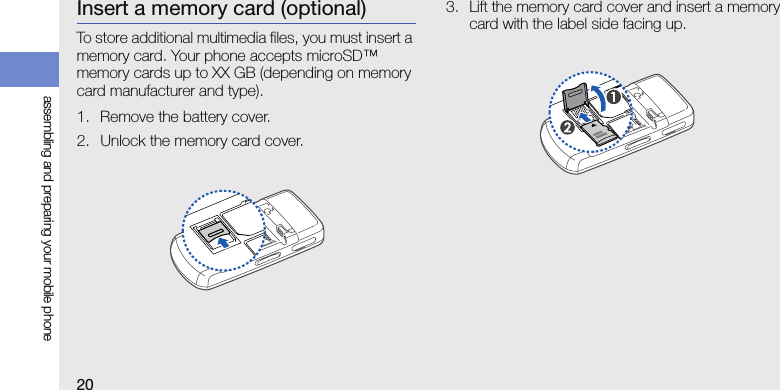 20assembling and preparing your mobile phoneInsert a memory card (optional)To store additional multimedia files, you must insert a memory card. Your phone accepts microSD™ memory cards up to XX GB (depending on memory card manufacturer and type).1. Remove the battery cover.2. Unlock the memory card cover.3. Lift the memory card cover and insert a memory card with the label side facing up.
