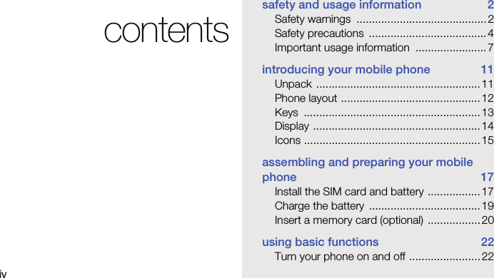 ivcontentssafety and usage information  2Safety warnings  .......................................... 2Safety precautions  ...................................... 4Important usage information  ....................... 7introducing your mobile phone  11Unpack ..................................................... 11Phone layout .............................................12Keys .........................................................13Display ......................................................14Icons ......................................................... 15assembling and preparing your mobile phone 17Install the SIM card and battery ................. 17Charge the battery  .................................... 19Insert a memory card (optional)  ................. 20using basic functions  22Turn your phone on and off ....................... 22