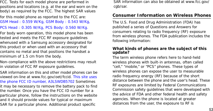 53FCC. Tests for each model phone are performed in positions and locations (e.g. at the ear and worn on the body) as required by the FCC. The highest SAR values for this model phone as reported to the FCC are:GSM Head : 0.559 W/Kg, GSM Body : 0.543 W/Kg,PCS Head : 0.305 W/Kg, PCS Body: 0.560 W/Kg.For body worn operation, this model phone has been tested and meets the FCC RF exposure guidelines whenused with a Samsung accessory designated for this product or when used with an accessory that contains no metal and that positions the handset a minimum of 1.5 cm from the body. Non-compliance with the above restrictions may result in violation of FCC RF exposure guidelines.SAR information on this and other model phones can be viewed on-line at www.fcc.gov/oet/fccid. This site uses the phone FCC ID number, A3LSWDB5702 Sometimes it may be necessary to remove the battery pack to find the number. Once you have the FCC ID number for a particular phone, follow the instructions on the website and it should provide values for typical or maximum SAR for a particular phone. Additional product specific SAR information can also be obtained at www.fcc.gov/cgb/sar.Consumer Information on Wireless PhonesThe U.S. Food and Drug Administration (FDA) has published a series of Questions and Answers for consumers relating to radio frequency (RF) exposure from wireless phones. The FDA publication includes the following information:What kinds of phones are the subject of this update?The term wireless phone refers here to hand-held wireless phones with built-in antennas, often called “cell,” “mobile,” or “PCS” phones. These types of wireless phones can expose the user to measurable radio frequency energy (RF) because of the short distance between the phone and the user&apos;s head. These RF exposures are limited by Federal Communications Commission safety guidelines that were developed with the advice of FDA and other federal health and safety agencies. When the phone is located at greater distances from the user, the exposure to RF is 