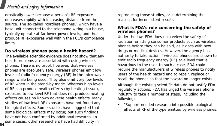 Health and safety information54drastically lower because a person&apos;s RF exposure decreases rapidly with increasing distance from the source. The so-called “cordless phones,” which have a base unit connected to the telephone wiring in a house, typically operate at far lower power levels, and thus produce RF exposures well within the FCC&apos;s compliance limits.Do wireless phones pose a health hazard?The available scientific evidence does not show that any health problems are associated with using wireless phones. There is no proof, however, that wireless phones are absolutely safe. Wireless phones emit low levels of radio frequency energy (RF) in the microwave range while being used. They also emit very low levels of RF when in the stand-by mode. Whereas high levels of RF can produce health effects (by heating tissue), exposure to low level RF that does not produce heating effects causes no known adverse health effects. Many studies of low level RF exposures have not found any biological effects. Some studies have suggested that some biological effects may occur, but such findings have not been confirmed by additional research. In some cases, other researchers have had difficulty in reproducing those studies, or in determining the reasons for inconsistent results.What is FDA&apos;s role concerning the safety of wireless phones?Under the law, FDA does not review the safety of radiation-emitting consumer products such as wireless phones before they can be sold, as it does with new drugs or medical devices. However, the agency has authority to take action if wireless phones are shown to emit radio frequency energy (RF) at a level that is hazardous to the user. In such a case, FDA could require the manufacturers of wireless phones to notify users of the health hazard and to repair, replace or recall the phones so that the hazard no longer exists.Although the existing scientific data do not justify FDA regulatory actions, FDA has urged the wireless phone industry to take a number of steps, including the following:• “Support needed research into possible biological effects of RF of the type emitted by wireless phones;