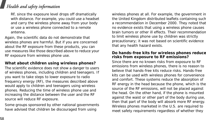 Health and safety information58RF, since the exposure level drops off dramatically with distance. For example, you could use a headset and carry the wireless phone away from your body or use a wireless phone connected to a remote antenna.Again, the scientific data do not demonstrate that wireless phones are harmful. But if you are concerned about the RF exposure from these products, you can use measures like those described above to reduce your RF exposure from wireless phone use.What about children using wireless phones?The scientific evidence does not show a danger to users of wireless phones, including children and teenagers. If you want to take steps to lower exposure to radio frequency energy (RF), the measures described above would apply to children and teenagers using wireless phones. Reducing the time of wireless phone use and increasing the distance between the user and the RF source will reduce RF exposure.Some groups sponsored by other national governments have advised that children be discouraged from using wireless phones at all. For example, the government in the United Kingdom distributed leaflets containing such a recommendation in December 2000. They noted that no evidence exists that using a wireless phone causes brain tumors or other ill effects. Their recommendation to limit wireless phone use by children was strictly precautionary; it was not based on scientific evidence that any health hazard exists. Do hands-free kits for wireless phones reduce risks from exposure to RF emissions?Since there are no known risks from exposure to RF emissions from wireless phones, there is no reason to believe that hands-free kits reduce risks. Hands-free kits can be used with wireless phones for convenience and comfort. These systems reduce the absorption of RF energy in the head because the phone, which is the source of the RF emissions, will not be placed against the head. On the other hand, if the phone is mounted against the waist or other part of the body during use, then that part of the body will absorb more RF energy. Wireless phones marketed in the U.S. are required to meet safety requirements regardless of whether they 
