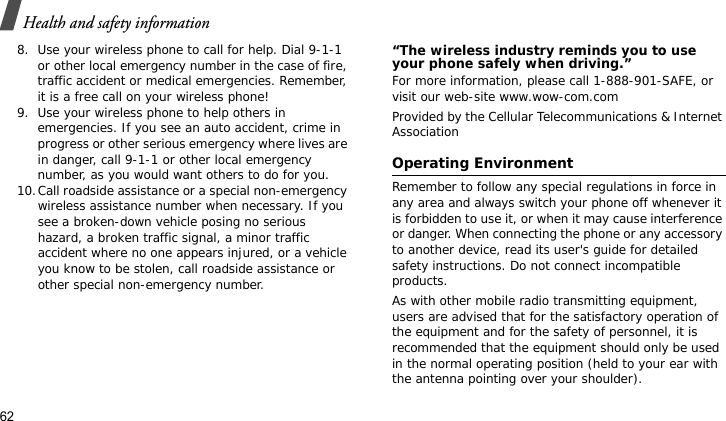 Health and safety information628. Use your wireless phone to call for help. Dial 9-1-1 or other local emergency number in the case of fire, traffic accident or medical emergencies. Remember, it is a free call on your wireless phone!9. Use your wireless phone to help others in emergencies. If you see an auto accident, crime in progress or other serious emergency where lives are in danger, call 9-1-1 or other local emergency number, as you would want others to do for you.10.Call roadside assistance or a special non-emergency wireless assistance number when necessary. If you see a broken-down vehicle posing no serious hazard, a broken traffic signal, a minor traffic accident where no one appears injured, or a vehicle you know to be stolen, call roadside assistance or other special non-emergency number.“The wireless industry reminds you to use your phone safely when driving.”For more information, please call 1-888-901-SAFE, or visit our web-site www.wow-com.comProvided by the Cellular Telecommunications &amp; Internet AssociationOperating EnvironmentRemember to follow any special regulations in force in any area and always switch your phone off whenever it is forbidden to use it, or when it may cause interference or danger. When connecting the phone or any accessory to another device, read its user&apos;s guide for detailed safety instructions. Do not connect incompatible products.As with other mobile radio transmitting equipment, users are advised that for the satisfactory operation of the equipment and for the safety of personnel, it is recommended that the equipment should only be used in the normal operating position (held to your ear with the antenna pointing over your shoulder).