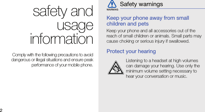 2safety andusageinformation Comply with the following precautions to avoiddangerous or illegal situations and ensure peakperformance of your mobile phone.Keep your phone away from small children and petsKeep your phone and all accessories out of the reach of small children or animals. Small parts may cause choking or serious injury if swallowed.Protect your hearingSafety warningsListening to a headset at high volumes can damage your hearing. Use only the minimum volume setting necessary to hear your conversation or music.