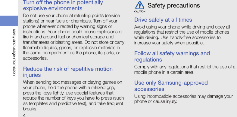 4safety and usage informationTurn off the phone in potentially explosive environmentsDo not use your phone at refueling points (service stations) or near fuels or chemicals. Turn off your phone whenever directed by warning signs or instructions. Your phone could cause explosions or fire in and around fuel or chemical storage and transfer areas or blasting areas. Do not store or carry flammable liquids, gases, or explosive materials in the same compartment as the phone, its parts, or accessories.Reduce the risk of repetitive motion injuriesWhen sending text messages or playing games on your phone, hold the phone with a relaxed grip, press the keys lightly, use special features that reduce the number of keys you have to press (such as templates and predictive text), and take frequent breaks.Drive safely at all timesAvoid using your phone while driving and obey all regulations that restrict the use of mobile phones while driving. Use hands-free accessories to increase your safety when possible.Follow all safety warnings and regulationsComply with any regulations that restrict the use of a mobile phone in a certain area.Use only Samsung-approved accessoriesUsing incompatible accessories may damage your phone or cause injury.Safety precautions