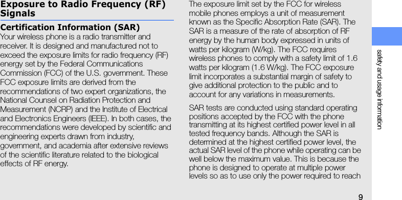 safety and usage information9Exposure to Radio Frequency (RF) SignalsCertification Information (SAR)Your wireless phone is a radio transmitter and receiver. It is designed and manufactured not to exceed the exposure limits for radio frequency (RF) energy set by the Federal Communications Commission (FCC) of the U.S. government. These FCC exposure limits are derived from the recommendations of two expert organizations, the National Counsel on Radiation Protection and Measurement (NCRP) and the Institute of Electrical and Electronics Engineers (IEEE). In both cases, the recommendations were developed by scientific and engineering experts drawn from industry, government, and academia after extensive reviews of the scientific literature related to the biological effects of RF energy.The exposure limit set by the FCC for wireless mobile phones employs a unit of measurement known as the Specific Absorption Rate (SAR). The SAR is a measure of the rate of absorption of RF energy by the human body expressed in units of watts per kilogram (W/kg). The FCC requires wireless phones to comply with a safety limit of 1.6 watts per kilogram (1.6 W/kg). The FCC exposure limit incorporates a substantial margin of safety to give additional protection to the public and to account for any variations in measurements.SAR tests are conducted using standard operating positions accepted by the FCC with the phone transmitting at its highest certified power level in all tested frequency bands. Although the SAR is determined at the highest certified power level, the actual SAR level of the phone while operating can be well below the maximum value. This is because the phone is designed to operate at multiple power levels so as to use only the power required to reach 
