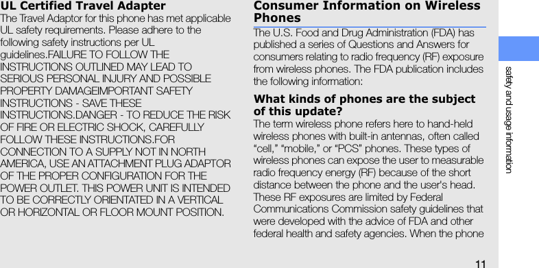 safety and usage information11UL Certified Travel AdapterThe Travel Adaptor for this phone has met applicable UL safety requirements. Please adhere to the following safety instructions per UL guidelines.FAILURE TO FOLLOW THE INSTRUCTIONS OUTLINED MAY LEAD TO SERIOUS PERSONAL INJURY AND POSSIBLE PROPERTY DAMAGEIMPORTANT SAFETY INSTRUCTIONS - SAVE THESE INSTRUCTIONS.DANGER - TO REDUCE THE RISK OF FIRE OR ELECTRIC SHOCK, CAREFULLY FOLLOW THESE INSTRUCTIONS.FOR CONNECTION TO A SUPPLY NOT IN NORTH AMERICA, USE AN ATTACHMENT PLUG ADAPTOR OF THE PROPER CONFIGURATION FOR THE POWER OUTLET. THIS POWER UNIT IS INTENDED TO BE CORRECTLY ORIENTATED IN A VERTICAL OR HORIZONTAL OR FLOOR MOUNT POSITION.Consumer Information on Wireless PhonesThe U.S. Food and Drug Administration (FDA) has published a series of Questions and Answers for consumers relating to radio frequency (RF) exposure from wireless phones. The FDA publication includes the following information:What kinds of phones are the subject of this update?The term wireless phone refers here to hand-held wireless phones with built-in antennas, often called “cell,” “mobile,” or “PCS” phones. These types of wireless phones can expose the user to measurable radio frequency energy (RF) because of the short distance between the phone and the user&apos;s head. These RF exposures are limited by Federal Communications Commission safety guidelines that were developed with the advice of FDA and other federal health and safety agencies. When the phone 