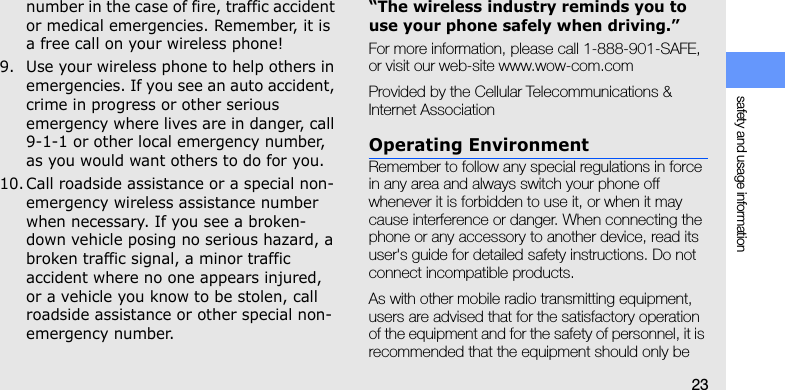 safety and usage information23number in the case of fire, traffic accident or medical emergencies. Remember, it is a free call on your wireless phone!9. Use your wireless phone to help others in emergencies. If you see an auto accident, crime in progress or other serious emergency where lives are in danger, call 9-1-1 or other local emergency number, as you would want others to do for you.10. Call roadside assistance or a special non-emergency wireless assistance number when necessary. If you see a broken-down vehicle posing no serious hazard, a broken traffic signal, a minor traffic accident where no one appears injured, or a vehicle you know to be stolen, call roadside assistance or other special non-emergency number.“The wireless industry reminds you to use your phone safely when driving.”For more information, please call 1-888-901-SAFE, or visit our web-site www.wow-com.comProvided by the Cellular Telecommunications &amp; Internet AssociationOperating EnvironmentRemember to follow any special regulations in force in any area and always switch your phone off whenever it is forbidden to use it, or when it may cause interference or danger. When connecting the phone or any accessory to another device, read its user&apos;s guide for detailed safety instructions. Do not connect incompatible products.As with other mobile radio transmitting equipment, users are advised that for the satisfactory operation of the equipment and for the safety of personnel, it is recommended that the equipment should only be 