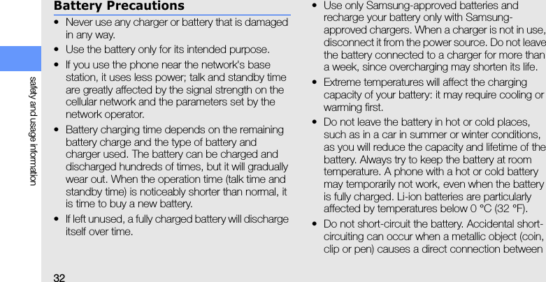 32safety and usage informationBattery Precautions• Never use any charger or battery that is damaged in any way.• Use the battery only for its intended purpose.• If you use the phone near the network&apos;s base station, it uses less power; talk and standby time are greatly affected by the signal strength on the cellular network and the parameters set by the network operator.• Battery charging time depends on the remaining battery charge and the type of battery and charger used. The battery can be charged and discharged hundreds of times, but it will gradually wear out. When the operation time (talk time and standby time) is noticeably shorter than normal, it is time to buy a new battery.• If left unused, a fully charged battery will discharge itself over time.• Use only Samsung-approved batteries and recharge your battery only with Samsung-approved chargers. When a charger is not in use, disconnect it from the power source. Do not leave the battery connected to a charger for more than a week, since overcharging may shorten its life.• Extreme temperatures will affect the charging capacity of your battery: it may require cooling or warming first.• Do not leave the battery in hot or cold places, such as in a car in summer or winter conditions, as you will reduce the capacity and lifetime of the battery. Always try to keep the battery at room temperature. A phone with a hot or cold battery may temporarily not work, even when the battery is fully charged. Li-ion batteries are particularly affected by temperatures below 0 °C (32 °F).• Do not short-circuit the battery. Accidental short- circuiting can occur when a metallic object (coin, clip or pen) causes a direct connection between 