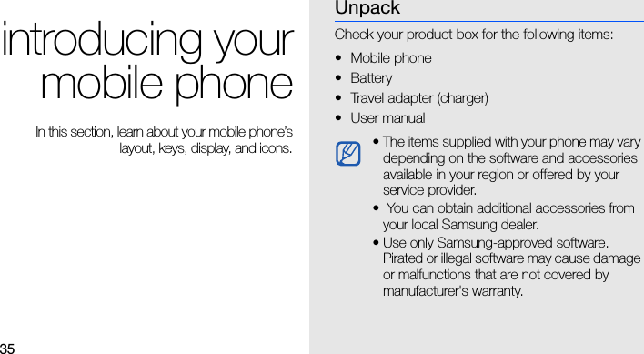 35introducing yourmobile phone In this section, learn about your mobile phone’slayout, keys, display, and icons.UnpackCheck your product box for the following items:• Mobile phone• Battery• Travel adapter (charger)•User manual • The items supplied with your phone may vary depending on the software and accessories available in your region or offered by your service provider.•  You can obtain additional accessories from your local Samsung dealer.• Use only Samsung-approved software. Pirated or illegal software may cause damage or malfunctions that are not covered by manufacturer&apos;s warranty.