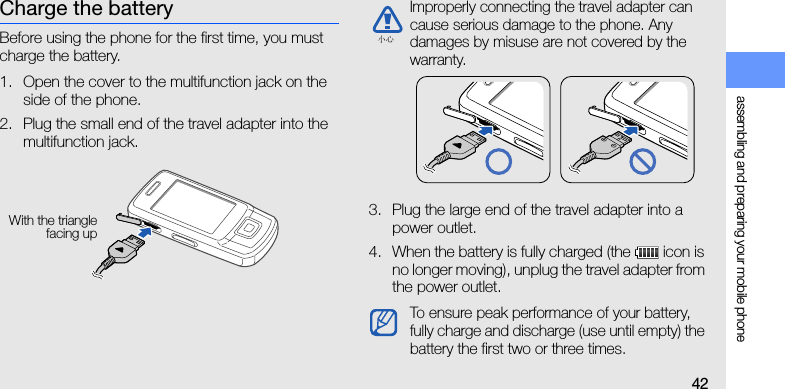 assembling and preparing your mobile phone42Charge the batteryBefore using the phone for the first time, you must charge the battery.1. Open the cover to the multifunction jack on the side of the phone.2. Plug the small end of the travel adapter into the multifunction jack.3. Plug the large end of the travel adapter into a power outlet.4. When the battery is fully charged (the   icon is no longer moving), unplug the travel adapter from the power outlet.With the trianglefacing upImproperly connecting the travel adapter can cause serious damage to the phone. Any damages by misuse are not covered by the warranty.To ensure peak performance of your battery, fully charge and discharge (use until empty) the battery the first two or three times.小心