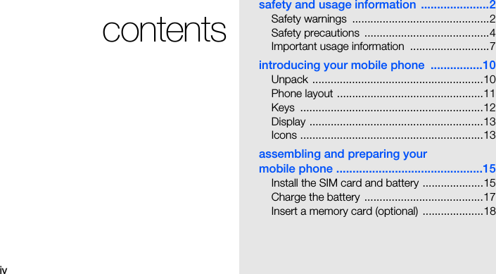 ivcontentssafety and usage information  .....................2Safety warnings  .............................................2Safety precautions  .........................................4Important usage information  ..........................7introducing your mobile phone  ................10Unpack ........................................................10Phone layout ................................................11Keys ............................................................12Display .........................................................13Icons ............................................................13assembling and preparing your mobile phone .............................................15Install the SIM card and battery ....................15Charge the battery  .......................................17Insert a memory card (optional)  ....................18