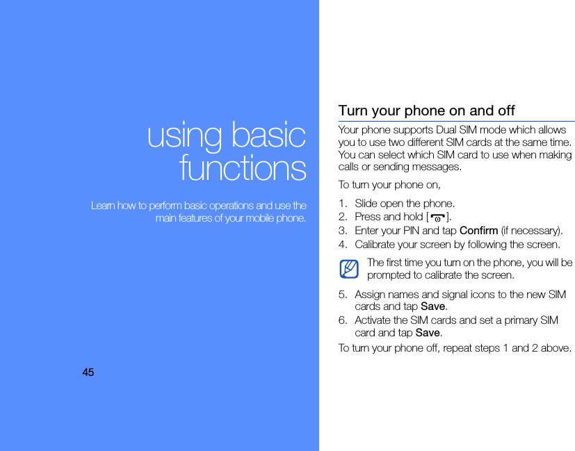 45using basicfunctions Learn how to perform basic operations and use themain features of your mobile phone.Turn your phone on and offYour phone supports Dual SIM mode which allows you to use two different SIM cards at the same time. You can select which SIM card to use when making calls or sending messages.To turn your phone on,1. Slide open the phone.2. Press and hold [].3. Enter your PIN and tap Confirm (if necessary).4. Calibrate your screen by following the screen.5. Assign names and signal icons to the new SIM cards and tap Save.6. Activate the SIM cards and set a primary SIM card and tap Save.To turn your phone off, repeat steps 1 and 2 above.The first time you turn on the phone, you will be prompted to calibrate the screen.