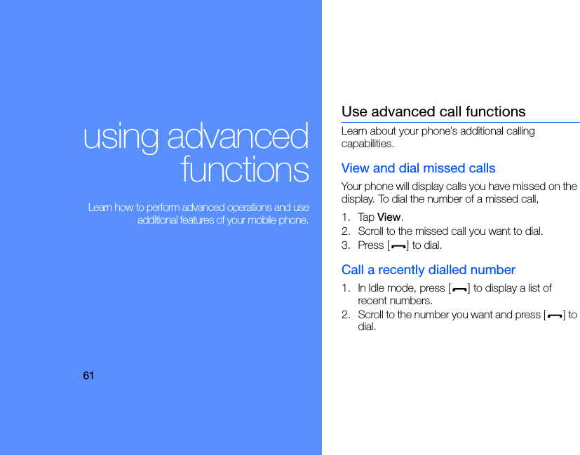 61using advancedfunctions Learn how to perform advanced operations and useadditional features of your mobile phone.Use advanced call functionsLearn about your phone’s additional calling capabilities. View and dial missed callsYour phone will display calls you have missed on the display. To dial the number of a missed call,1. Tap View.2. Scroll to the missed call you want to dial.3. Press [ ] to dial.Call a recently dialled number1. In Idle mode, press [ ] to display a list of recent numbers.2. Scroll to the number you want and press [ ] to dial.