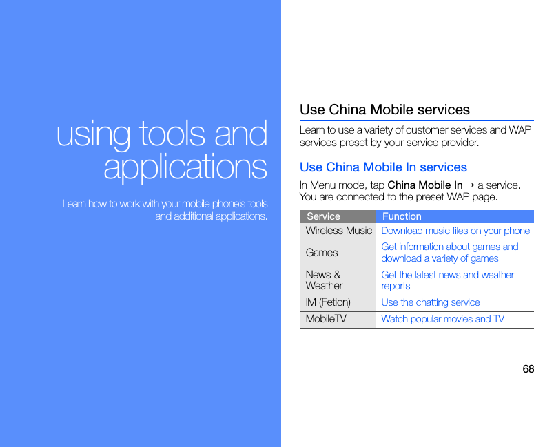 68using tools andapplications Learn how to work with your mobile phone’s toolsand additional applications.Use China Mobile servicesLearn to use a variety of customer services and WAP services preset by your service provider.Use China Mobile In servicesIn Menu mode, tap China Mobile In → a service. You are connected to the preset WAP page.Service FunctionWireless MusicDownload music files on your phoneGamesGet information about games and download a variety of gamesNews &amp; WeatherGet the latest news and weather reportsIM (Fetion)Use the chatting serviceMobileTVWatch popular movies and TV