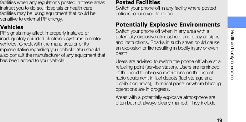Health and safety information19facilities when any regulations posted in these areas instruct you to do so. Hospitals or health care facilities may be using equipment that could be sensitive to external RF energy.VehiclesRF signals may affect improperly installed or inadequately shielded electronic systems in motor vehicles. Check with the manufacturer or its representative regarding your vehicle. You should also consult the manufacturer of any equipment that has been added to your vehicle.Posted FacilitiesSwitch your phone off in any facility where posted notices require you to do so.Potentially Explosive EnvironmentsSwitch your phone off when in any area with a potentially explosive atmosphere and obey all signs and instructions. Sparks in such areas could cause an explosion or fire resulting in bodily injury or even death.Users are advised to switch the phone off while at a refueling point (service station). Users are reminded of the need to observe restrictions on the use of radio equipment in fuel depots (fuel storage and distribution areas), chemical plants or where blasting operations are in progress.Areas with a potentially explosive atmosphere are often but not always clearly marked. They include 
