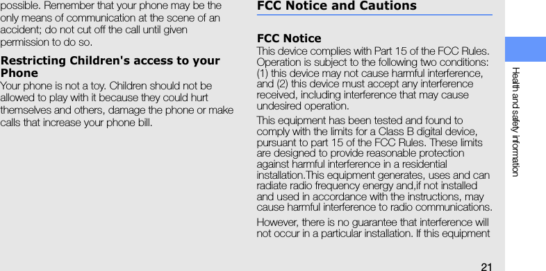 Health and safety information21possible. Remember that your phone may be the only means of communication at the scene of an accident; do not cut off the call until given permission to do so.Restricting Children&apos;s access to your PhoneYour phone is not a toy. Children should not be allowed to play with it because they could hurt themselves and others, damage the phone or make calls that increase your phone bill.FCC Notice and CautionsFCC NoticeThis device complies with Part 15 of the FCC Rules. Operation is subject to the following two conditions: (1) this device may not cause harmful interference, and (2) this device must accept any interference received, including interference that may cause undesired operation.This equipment has been tested and found to comply with the limits for a Class B digital device, pursuant to part 15 of the FCC Rules. These limits are designed to provide reasonable protection against harmful interference in a residential installation.This equipment generates, uses and can radiate radio frequency energy and,if not installed and used in accordance with the instructions, may cause harmful interference to radio communications.However, there is no guarantee that interference will not occur in a particular installation. If this equipment 