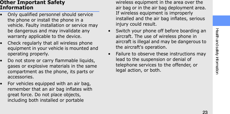 Health and safety information23Other Important Safety Information• Only qualified personnel should service the phone or install the phone in a vehicle. Faulty installation or service may be dangerous and may invalidate any warranty applicable to the device.• Check regularly that all wireless phone equipment in your vehicle is mounted and operating properly.• Do not store or carry flammable liquids, gases or explosive materials in the same compartment as the phone, its parts or accessories.• For vehicles equipped with an air bag, remember that an air bag inflates with great force. Do not place objects, including both installed or portable wireless equipment in the area over the air bag or in the air bag deployment area. If wireless equipment is improperly installed and the air bag inflates, serious injury could result.• Switch your phone off before boarding an aircraft. The use of wireless phone in aircraft is illegal and may be dangerous to the aircraft&apos;s operation.• Failure to observe these instructions may lead to the suspension or denial of telephone services to the offender, or legal action, or both.