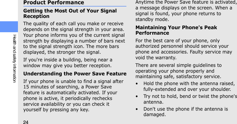 24Health and safety informationProduct PerformanceGetting the Most Out of Your Signal ReceptionThe quality of each call you make or receive depends on the signal strength in your area. Your phone informs you of the current signal strength by displaying a number of bars next to the signal strength icon. The more bars displayed, the stronger the signal.If you&apos;re inside a building, being near a window may give you better reception.Understanding the Power Save FeatureIf your phone is unable to find a signal after 15 minutes of searching, a Power Save feature is automatically activated. If your phone is active, it periodically rechecks service availability or you can check it yourself by pressing any key.Anytime the Power Save feature is activated, a message displays on the screen. When a signal is found, your phone returns to standby mode.Maintaining Your Phone&apos;s Peak PerformanceFor the best care of your phone, only authorized personnel should service your phone and accessories. Faulty service may void the warranty.There are several simple guidelines to operating your phone properly and maintaining safe, satisfactory service.• Hold the phone with the antenna raised, fully-extended and over your shoulder.• Try not to hold, bend or twist the phone&apos;s antenna.• Don&apos;t use the phone if the antenna is damaged.