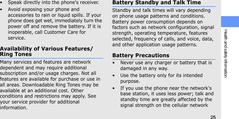 Health and safety information25• Speak directly into the phone&apos;s receiver.• Avoid exposing your phone and accessories to rain or liquid spills. If your phone does get wet, immediately turn the power off and remove the battery. If it is inoperable, call Customer Care for service.Availability of Various Features/Ring TonesMany services and features are network dependent and may require additional subscription and/or usage charges. Not all features are available for purchase or use in all areas. Downloadable Ring Tones may be available at an additional cost. Other conditions and restrictions may apply. See your service provider for additional information.Battery Standby and Talk TimeStandby and talk times will vary depending on phone usage patterns and conditions. Battery power consumption depends on factors such as network configuration, signal strength, operating temperature, features selected, frequency of calls, and voice, data, and other application usage patterns. Battery Precautions• Never use any charger or battery that is damaged in any way.• Use the battery only for its intended purpose.• If you use the phone near the network&apos;s base station, it uses less power; talk and standby time are greatly affected by the signal strength on the cellular network 
