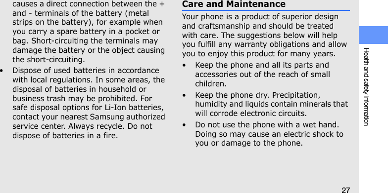 Health and safety information27causes a direct connection between the + and - terminals of the battery (metal strips on the battery), for example when you carry a spare battery in a pocket or bag. Short-circuiting the terminals may damage the battery or the object causing the short-circuiting.• Dispose of used batteries in accordance with local regulations. In some areas, the disposal of batteries in household or business trash may be prohibited. For safe disposal options for Li-Ion batteries, contact your nearest Samsung authorized service center. Always recycle. Do not dispose of batteries in a fire.Care and MaintenanceYour phone is a product of superior design and craftsmanship and should be treated with care. The suggestions below will help you fulfill any warranty obligations and allow you to enjoy this product for many years.• Keep the phone and all its parts and accessories out of the reach of small children.• Keep the phone dry. Precipitation, humidity and liquids contain minerals that will corrode electronic circuits.• Do not use the phone with a wet hand. Doing so may cause an electric shock to you or damage to the phone.