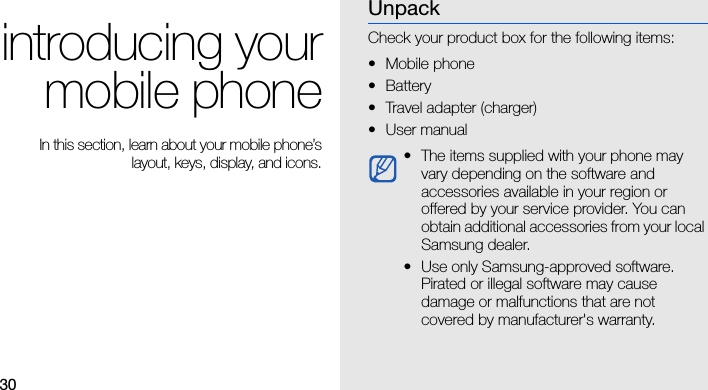 30introducing yourmobile phone In this section, learn about your mobile phone’slayout, keys, display, and icons.UnpackCheck your product box for the following items:• Mobile phone• Battery• Travel adapter (charger)•User manual • The items supplied with your phone may vary depending on the software and accessories available in your region or offered by your service provider. You can obtain additional accessories from your local Samsung dealer. • Use only Samsung-approved software. Pirated or illegal software may cause damage or malfunctions that are not covered by manufacturer&apos;s warranty.