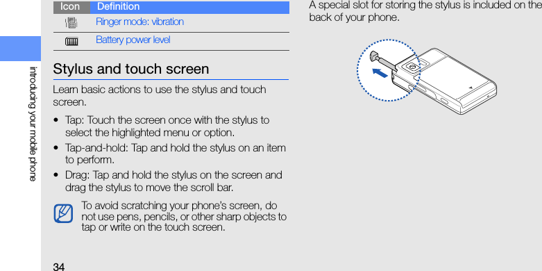 34introducing your mobile phoneStylus and touch screenLearn basic actions to use the stylus and touch screen.• Tap: Touch the screen once with the stylus to select the highlighted menu or option.• Tap-and-hold: Tap and hold the stylus on an item to perform.• Drag: Tap and hold the stylus on the screen and drag the stylus to move the scroll bar.A special slot for storing the stylus is included on the back of your phone.Ringer mode: vibrationBattery power levelTo avoid scratching your phone’s screen, do not use pens, pencils, or other sharp objects to tap or write on the touch screen.Icon Definition